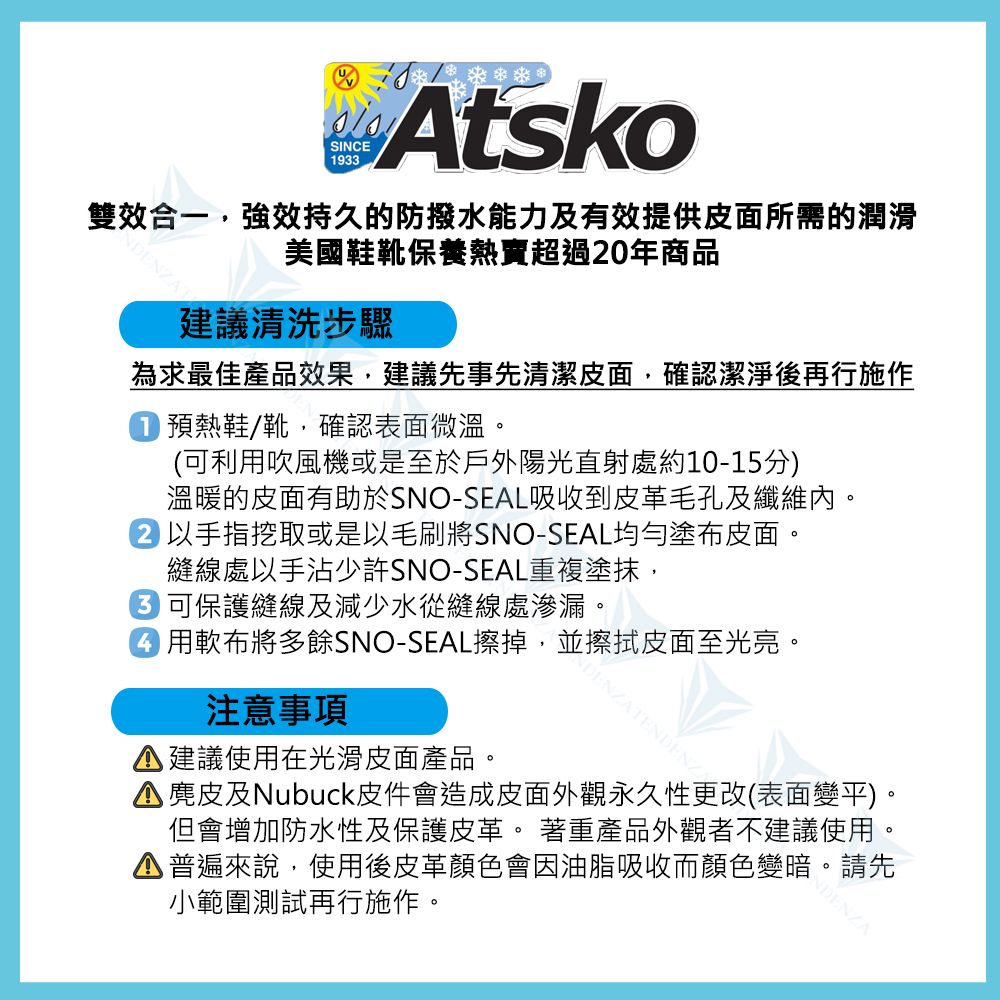 SINCE193Atsko雙效合一,強效持久的防撥水能力及有效提供皮面所需的潤滑美國鞋靴保養超過20年商品建議清洗步驟為求最佳產品效果,建議先事先清潔皮面,確認潔淨後再行施作預熱鞋/靴,確認表面微溫。(可利吹風機或是至於戶外陽光直射處約10-15分)溫暖的皮面有助於SNO-SEAL吸收到皮革毛孔及纖維內。以手指挖取或是以毛刷將SNO-SEAL均勻塗布皮面。縫線處以手沾少許SNO-SEAL重複塗抹,3 可保護縫線及減少水從縫線處滲漏。 用軟布將多餘SNO-SEAL擦掉,並擦拭皮面至光亮。注意事項建議使用在光滑皮面產品。DENZATENDENZ 麂皮及Nubuck皮件會造成皮面外觀永久性更改(表面變平)。但會增加防水性及保護皮革。 著重產品外觀者不建議使用。普遍來說,使用後皮革顏色會因油脂吸收而顏色變暗。請先小範圍測試再行施作。NDENZA