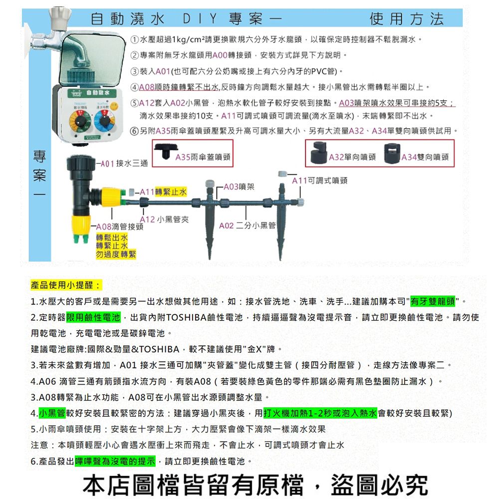 澆 DIY 專案使用方法①水壓超過1kg/cm²請更換歐規六分外牙水龍頭以確保定時控制器不鬆脫漏水②專案附無牙水龍頭用A00轉接頭安裝方式詳見下方說明。③裝入A01(也可配六分公奶嘴或接上有六牙的PVC管。 自動水④A08順時鐘轉緊不出水反時鐘方向調鬆水量越大。接小黑管出水需轉鬆半圈以上。⑤A12套入A02小黑管泡熱水軟化管子較好安裝到接點。A03架水效果可串接約5滴水效果串接約10支可調式噴頭可調流量(滴水至噴水)末端轉緊即不出水。⑥另附A35雨傘蓋噴頭壓緊及升高可調水量大小、另有大流量A32、A34單雙向噴頭供試用。A35雨傘蓋噴頭-A34雙向噴頭A32單向噴頭接水三通A11可調式噴頭噴架轉緊止水A12 小黑管滴管接頭 轉鬆出水轉緊止水A02 二分小黑管勿過度轉緊產品使用小提醒:1.水壓大的客戶或是需要另一出水想做其他用途如:接水管洗地、洗車、洗手...建議加購本司"有牙雙龍頭"。2.定時器限用鹼性電池出貨內附TOSHIBA鹼性電池持續逼逼聲為沒電提示音,請立即更換鹼性電池。請勿使用乾電池,充電電池或是碳鋅電池。建議電池廠牌:國際&勁量&TOSHIBA,較不建議使用"金X"牌。3. 若盆數有增加,A01 接水三通可加購"夾管蓋"變化成雙主管(接四分耐壓管),走線方法像專案二。4.A06 滴管三通有箭頭指水流方向,有裝A08(若要裝綠色黃色的零件那端必需有黑色墊圈防止漏水)。3.A08轉緊為止水功能,A08可在小黑管出水源頭調整水量。4.小黑管較好安裝且較緊密的方法:建議穿過小黑夾後,用打火機加熱1-2秒或泡入熱水會較好安裝且較緊)5.小雨傘噴頭使用:安裝在十字架上方,大力壓緊會像下滴架一樣滴水效果注意:本噴頭輕壓小心會遇水壓衝上來而飛走,不會止水,可調式噴頭才會止水6.產品發出嗶嗶聲為沒電的提示,請立即更換鹼性電池。本店圖檔皆留有原檔,盜圖必究