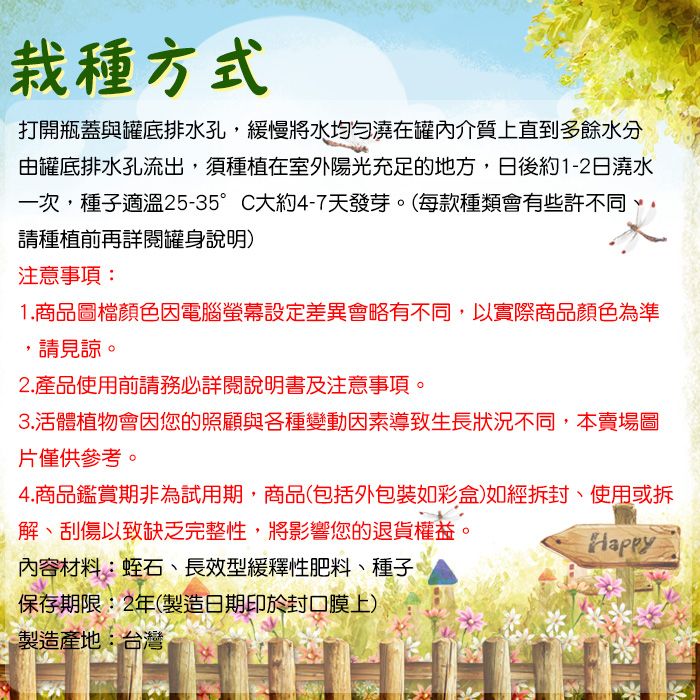 栽種方式打開瓶蓋與罐底排水孔,緩慢將水均勻澆在罐內介質上直到多餘水分由罐底排水孔流出,須種植在室外陽光充足的地方,日後約1-2日澆水一次,種子適溫25-35°C大約4-7天發芽。(每款種類會有些許不同請種植前再詳閱罐身說明)注意事項:1.商品圖檔顏色因電腦螢幕設定差異會略有不同,以實際商品顏色為準,請見諒。2.產品使用前請務必詳閱說明書及注意事項。3.活體植物會因您的照顧與各種變動因素導致生長狀況不同,本賣場圖片僅供參考。4.商品鑑賞期非為試用期,商品(包括外包裝如彩盒)如經拆封、使用或拆解、刮傷以致缺乏完整性,將影響您的退貨權益。內容材料:蛭石、長效型緩釋性肥料、種子、保存期限:2年(製造日期印於封口膜上)製造產地:台灣Happy