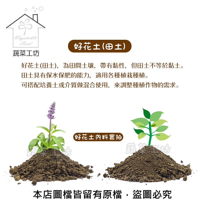 Vegetable蔬菜工坊好花土(田土)好花土(田土),為田間土壤,帶有黏性,但田土不等於黏土。田土具有保水保肥的能力,適用各種植栽種植。可搭配培養土或介質做混合使用,來調整種植作物的需求。好花土料實拍本店圖檔皆留有原檔,盜圖必究