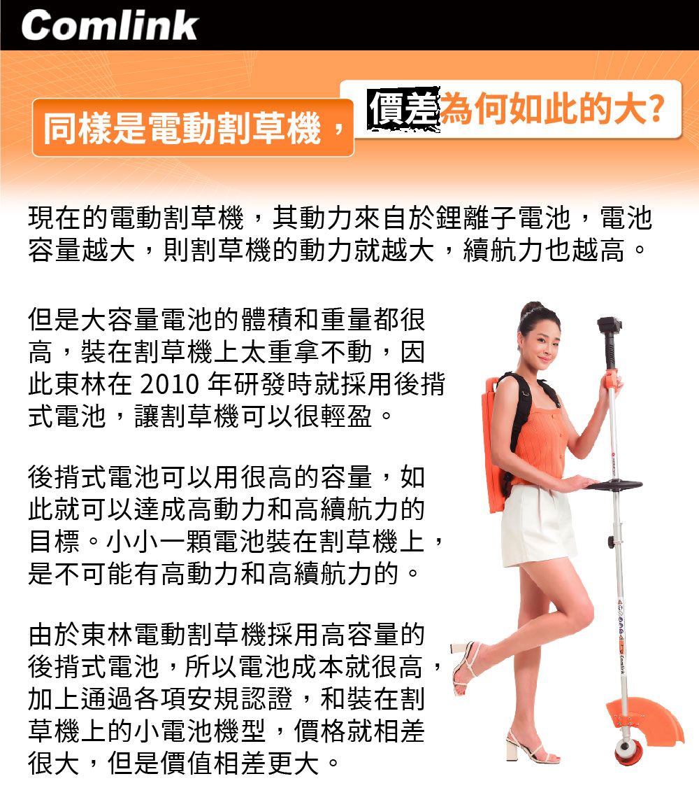 Comlink為何如此的大?同樣是電動割草機現在的電動割草機,其動力來自於鋰離子電池,電池容量越大,則割草機的動力就越大,續航力也越高。但是大容量電池的體積和重量都很高,裝在割草機上太重拿不動,因此東林在 2010 年研發時就採用式電池,讓割草機可以很輕盈。後揹式電池可以用很高的容量,如此就可以達成高動力和高續航力的目標。小小一顆電池裝在割草機上,是不可能有高動力和高續航力的。由於東林電動割草機採用高容量的後揹式電池,所以電池成本就很高,加上通過各項安規認證,和裝在割草機上的小電池機型,價格就相差很大,但是價值相差更大。