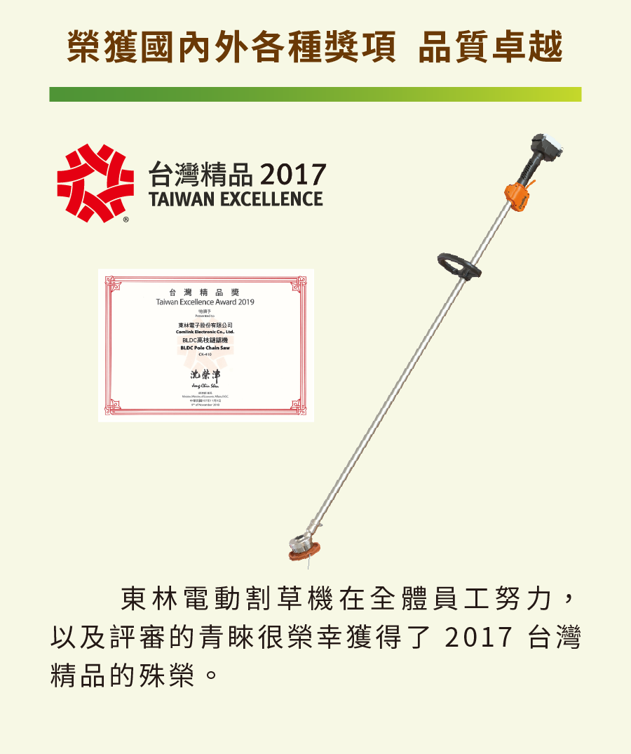 榮獲國內外各種獎項 品質卓越糕台灣精品2017TAIWAN EXCELLENCE台灣精品獎Taiwan Excellence Award 2019 東林電子股份有限公司Comlink   Ltd.BLDC  Chain 沈榮津  東林電動割草機在全體員工努力,以及評審的青睞很榮幸獲得了 2017 台灣精品的殊榮。
