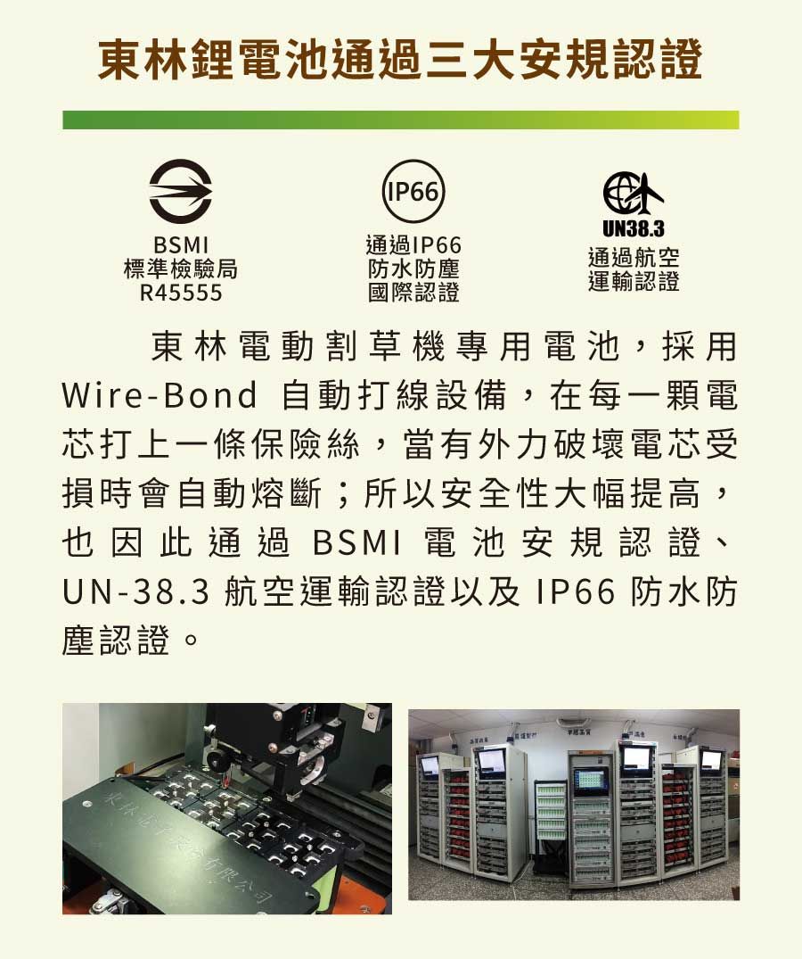 鋰電池通過三大安規認證A(IP66UN38.3通過IP66標準檢驗局R45555防水防國際認證通過航空運輸認證BSMI東林電動割草機專用電池,採用Wire-Bond 自動打線設備,在每一顆電芯打上一條保險絲,當有外力破壞電芯受損時會自動熔斷;所以安全性大幅提高,也因此通過BSMI 電池安規認證、UN-38.3 航空運輸認證以及 IP66防水防塵認證。東林有限公司