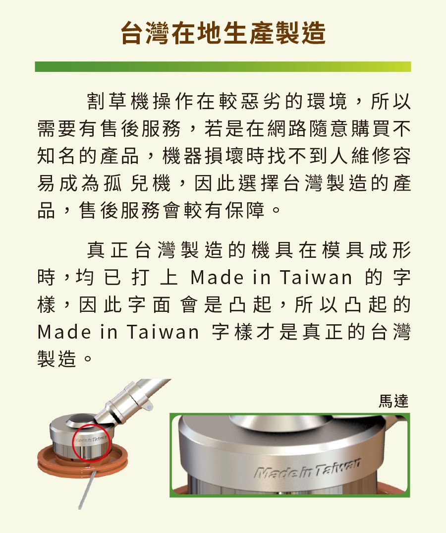台灣在地生產製造割草機操作在較惡劣的環境,所以需要有售後服務,若是在網路隨意購買不知名的產品,機器損壞時找不到人維修容易成為孤兒機,因此選擇台灣製造的產品,售後服務會較有保障。真正台灣製造的機具在模具成形時, 已   Made  n 的字樣,因此字面會是凸起,所以凸起的Made in Taiwan 字樣才是真正的台灣製造。Made in Taiwa馬達