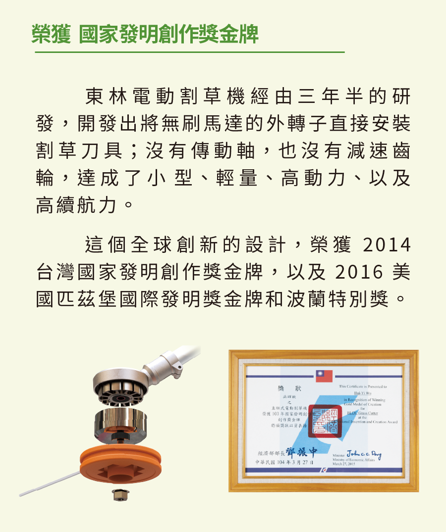 榮獲 國家發明創作金牌東林電動經由三年半的研發開發出將無刷馬達的外轉子直接安裝割草刀具;沒有傳動軸,也沒有減速齒輪,達成了小型、輕量、高動力、以及高續航力這個全球創新的設計,榮獲 2014台灣國家發明創作獎金牌,以及2016 美國匹茲堡國際發明獎金牌和波蘭特別獎。獎狀直驅式電動割草機榮獲 103年國家發明創創作獎金牌。特頒獎狀以資。   Presented toHui in  of Winning  of    the Invention and Creation 經濟部部長鄧振中中華民國104年3月27日     of  March 27,