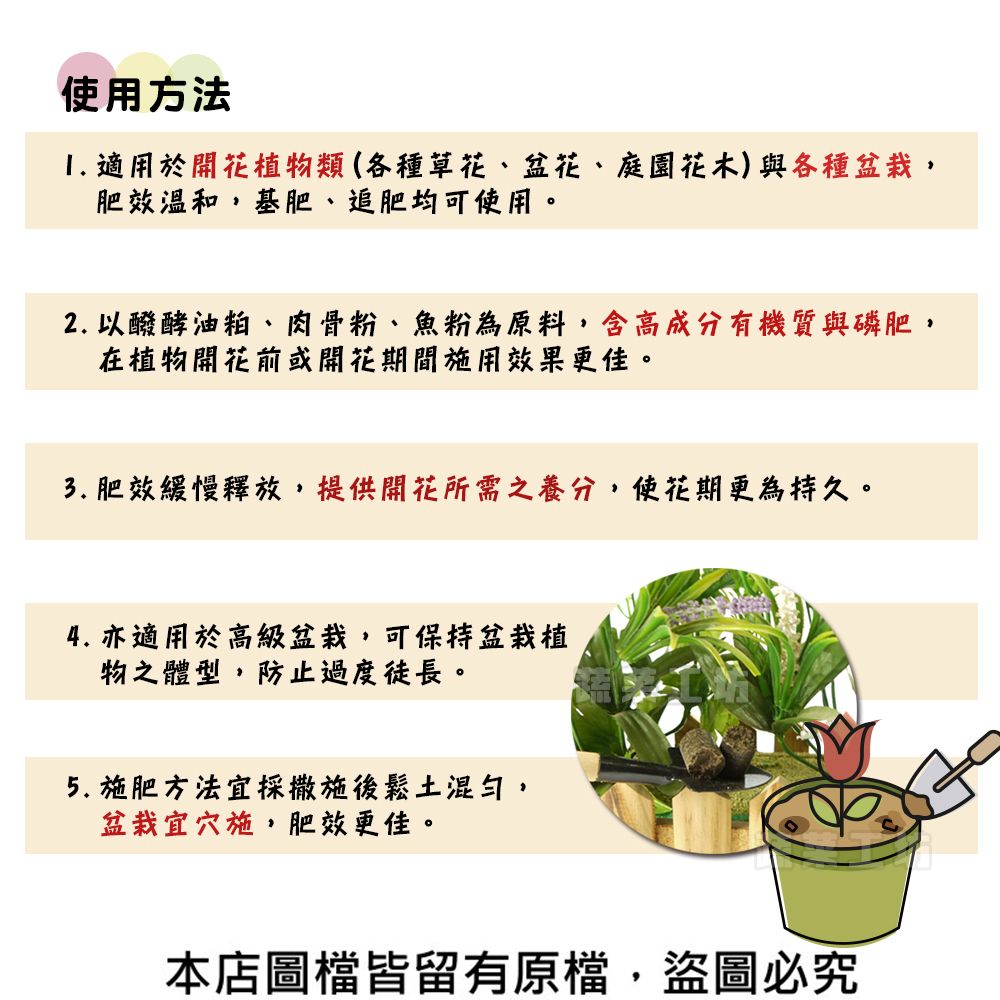 使用方法1. 適用於開花植物類(各種草花、盆花、庭園花木)與各種盆栽肥效溫和,基肥、追肥均可使用。2. 以醱酵油粕、肉骨粉、魚粉為原料,含高成分有機質與磷肥,在植物開花前或開花期間施用效果更佳。3. 肥效緩慢釋放,提供開花所需之養分,使花期更為持久。4. 亦適用於高級盆栽,可保持盆栽植物之體型,防止過度徒長。5. 施肥方法宜採撒施後鬆土混勻,盆栽宜穴施,肥效更佳。本店圖檔皆留有原檔,盜圖必究