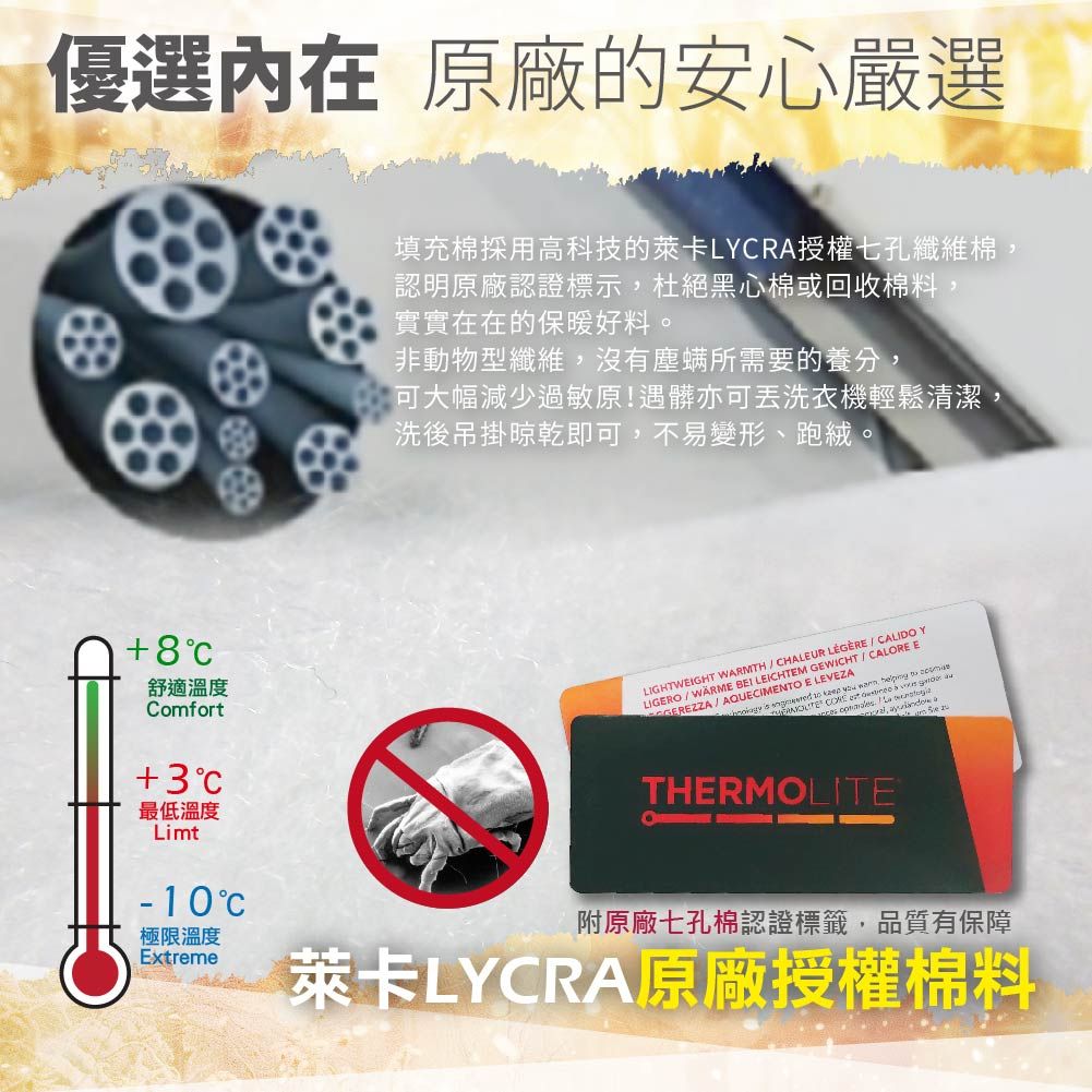 優選 原廠的安心嚴選填充棉採用高科技的萊卡LYRA授權七孔纖維棉認明原廠認證標示,杜絕黑心棉或回收棉料,實實在在的保暖好料。非動物型纖維,沒有塵螨所需要的養分,可大幅減少過敏原!遇髒亦可丟洗衣機輕鬆清潔,洗後吊掛晾乾即可,不易變形、跑絨。舒適溫度ComfortLIGHTWEIGHT WARMTH  CHALEUR   CALIDO YLIGERO BEI LEICHTEM GEWICHT  CALORE EGEREZZA AQUECIMENTO E LEVEZA     ,        +3最低溫度Limt-10C極限溫度ExtremeTHERMOLITE附原廠七孔棉認證標籤,品質有保障萊卡LYCRA原廠授權棉料