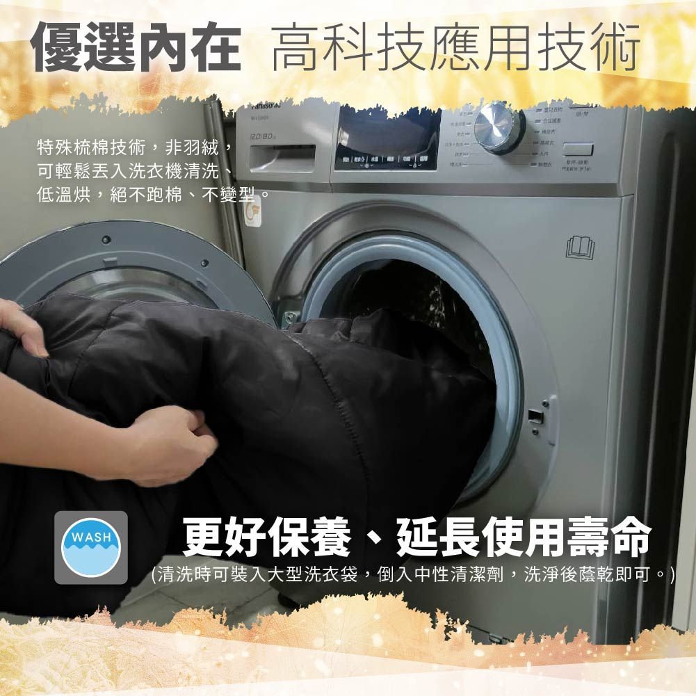 優選內在高科技應用技術特殊梳棉技術,非羽絨,可輕鬆洗衣機清洗低溫烘,絕不跑棉、不變型。WASH更好保養、延長使用壽命(清洗時可裝入大型洗衣袋,倒入中性清潔劑,洗淨後蔭乾即可。)
