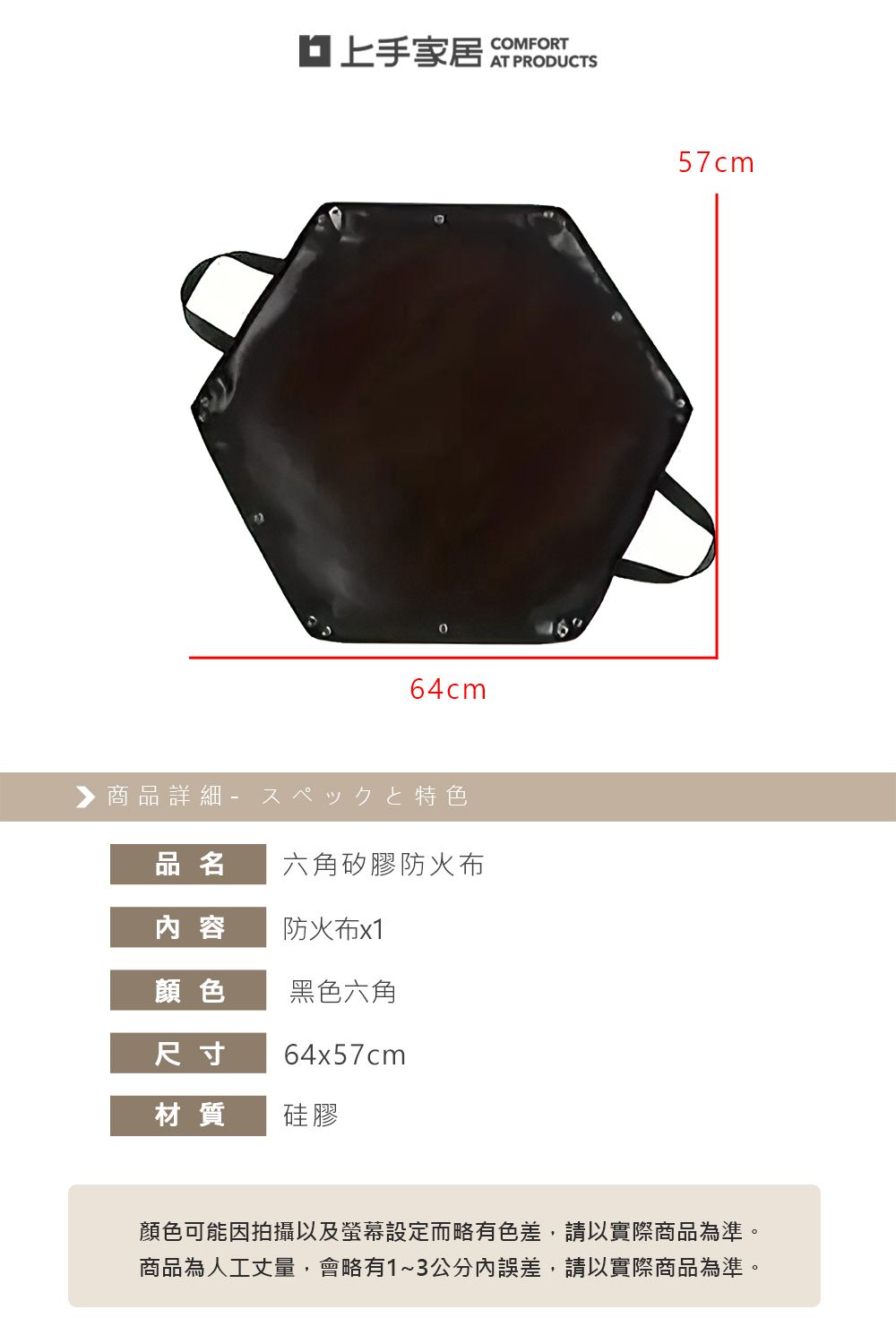 家居 COMFORT64cm▶商品詳細特色品名六角矽膠防火布容防火布x1顏色黑色六角尺寸64x57cm材質硅膠57cm顏色可能因拍攝以及螢幕設定而略有色差,請以實際商品為準。商品為人工丈量,會略有1~3公分內誤差,請以實際商品為準。
