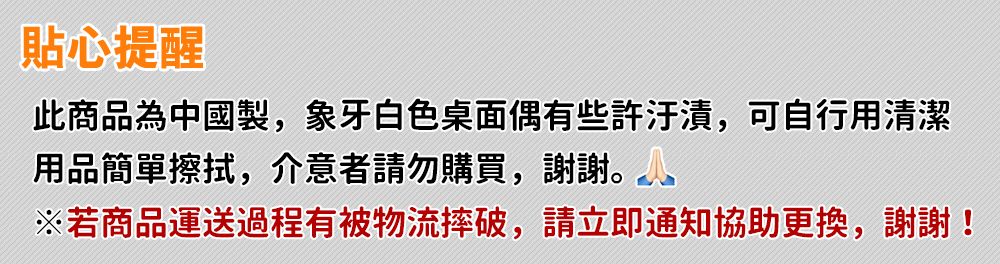 貼心提醒此商品為中國製,象牙白色桌面偶有些許汙漬,可自行用清潔用品簡單擦拭,介意者請勿購買,謝謝。※若商品運送過程有被物流摔破,請立即通知協助更換,謝謝!