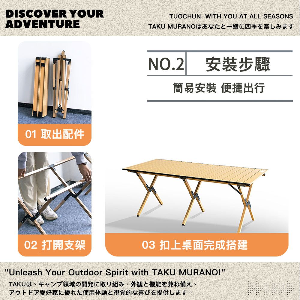 DISCOVER YOURADVENTURE01 取出配件TUOCHUN WITH YOU AT ALL SEASONSTAKU MURANOはあなたと一緒に四季を楽しみますNO.2安裝步驟簡易安裝 便捷出行02 打開支架03 面完成建Unleash Your Outdoor Spirit with TAKU MURANO!TAKUは、キャンプ領域の開発に取り組み、外観と機能を兼ね備え、アウトドア愛好家に優れた使用体験と視覚的な喜びを提供します。