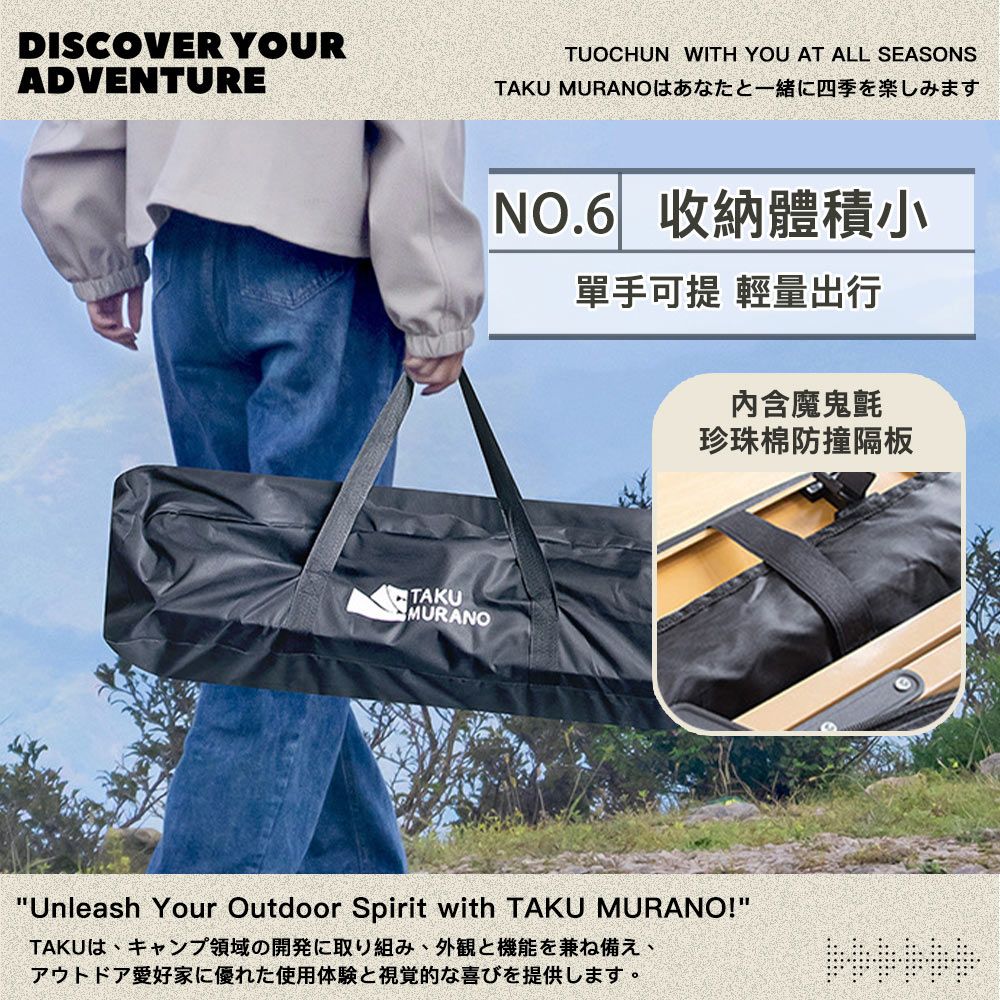 DISCOVER YOURADVENTURETUOCHUN WITH YOU AT ALL SEASONSTAKU MURANO寸TAKUMURANONO.6 收納體積小單手可提 輕量出行內含魔鬼氈珍珠棉防撞隔板Unleash Your Outdoor Spirit with TAKU MURANO!TAKUは、キャンプ領域の開発に取り組み、外観と機能を兼ね備え、アウトドア愛好家に優れた使用体験と視覚的な喜びを提供します。