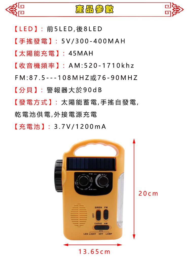 產品參數【LED】:前5LED,後8LED【手搖發電】:5V/300-400MAH【太陽能充電】:45MAH【收音機頻率】:AM:520-1710khzFM:87.5---108MHZ或76-90MHZ【分貝】:警報器大於90dB【發電方式】:太陽能蓄電,手搖自發電,乾電池供電,外接電源充電【充電池】:3.7V/1200mASIREN FMCHARGE AMLED LIGHT OFF LAMP13.65cm20cm