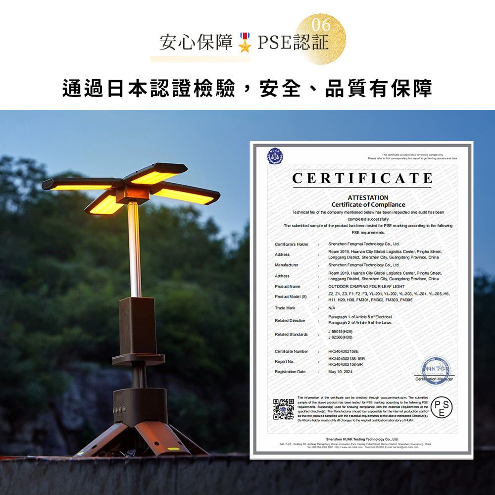 06安心保障 認証通過日本認證檢驗安全、品質有保障CERTIFICATEATTETATIO  Compliance    company  low  been pected and  has beencompleted successfully      has been    markg  to  E  Product NameProduct Model S    NumberReport No   Technology   2019  City lobal  Center Pinghu Longgang District zhen City Guangdong Province ChinaShenzhen Fengmai Technology  Room 2019  City Global  Center Pinghu StreetLonggang District Shenzhen City Guangdong Province ChinaOUTDOOR CAMPING FOURLEAF LIGT   F1 F2 F3 YL201 YL-202 YL-203 YL-204 YL-205 H11 H20  FM301 FM302 FM303 FM305NAParagraph 2   9   Laws Paragraph 1    of  55015HK2404302158 H30HK2404302158-1ERHK2404302158-SRMay 10, 2024HKTO The  of    be    The sample of    has been tested for PSE  according to    PS,   for showing   the   in the ) The Manufacturer should be  for the     the    the   of the  mentioned (s).Certificate     changes to the    of HEShenzhen  Testing Technology ,   ,   in    Shen, G