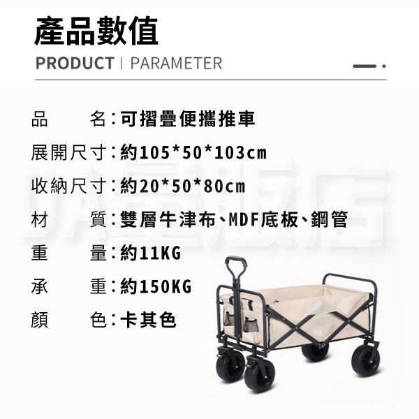 產品數值PRODUCT PARAMETER品名:可摺疊便攜推車展開尺寸:約105*50*103cm收納尺寸:約20*50*80cm材質:雙層牛津布、MDF底板、鋼管重量:約11KG承重:約150KG顏色:卡其色