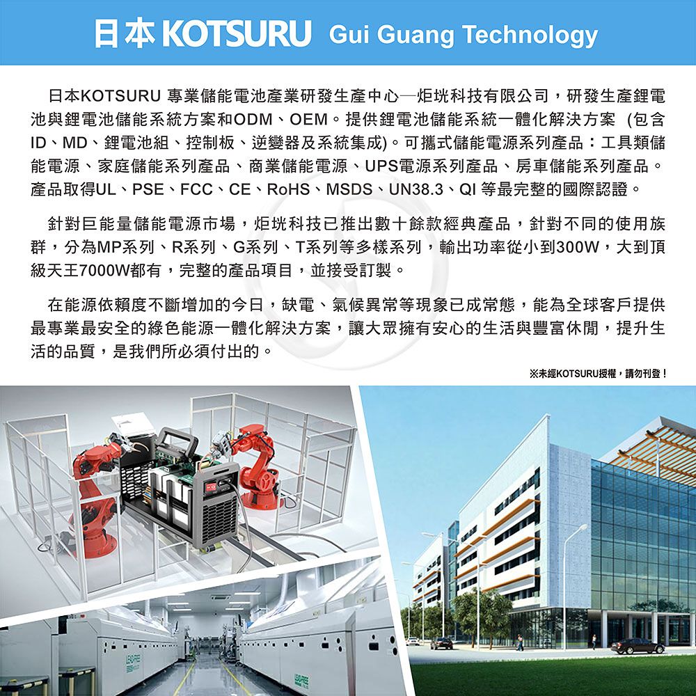 日本KOTSURU Gui Guang Technology日本KOTSURU 專業儲能電池產業研發生產中心科技有限公司,研發生產鋰電池與鋰電池儲能系統方案和ODM、OEM。提供鋰電池儲能系統一體化解決方案(包含ID、MD、鋰電池組、控制板、逆變器及系統集成)。可攜式儲能電源系列產品:工具類儲能電源、家庭儲能系列產品、商業儲能電源、UPS電源系列產品、房車儲能系列產品。產品取得UL、PSE、FCC、CE、RoHS、MSDS、UN38.3、QI等最完整的國際認證。針對巨能量儲能電源市場,炬科技已推出數十餘款經典產品,針對不同的使用族群,分為MP系列、R系列、G系列、T系列等多樣系列,輸出功率從小到300W,大到頂級天王7000W都有,完整的產品項目,並接受訂製。在能源依賴度不斷增加的今日,缺電、氣候異常等現象已成常態,能為全球客戶提供最專業最安全的綠色能源一體化解決方案,讓大眾擁有安心的生活與豐富休閒,提升生活的品質,是我們所必須付出的。※未經KOTSURU授權,請勿刊登!