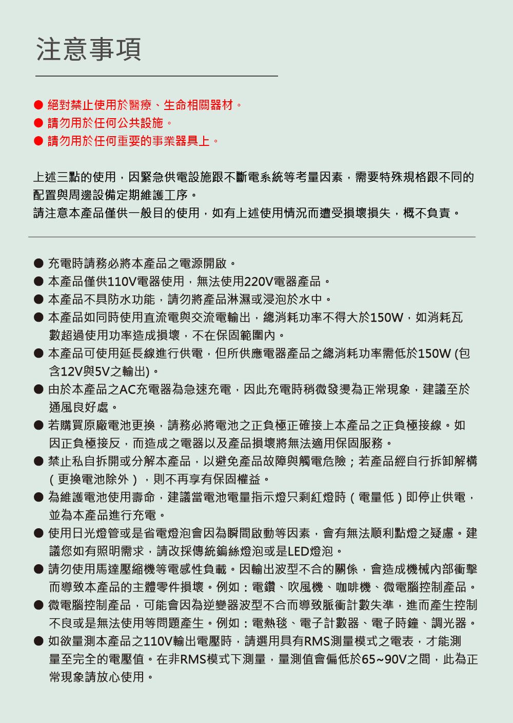 注意事項絕對禁止使用於醫療、生命相關器材。 請勿用於任何公共設施。● 請勿用於任何重要的事業器具上。上述三點的使用,因緊急供電設施跟不斷電系統等考量因素,需要特殊規格跟不同的配置與周邊設備定期維護工序。請注意本產品僅供一般目的使用,如有上述使用情況而遭受損壞損失,概不負責。充電時請務必將本產品之電源開啟。●本產品僅供110V電器使用,無法使用220V電器產品。本產品不具防水功能,請勿將產品淋濕或浸泡於水中。本產品如同時使用直流電與交流電輸出,總消耗功率不得大於150W,如消耗瓦數超過使用功率造成損壞,不在保固範圍內。本產品可使用延長線進行供電,但所供應電器產品之總消耗功率需低於150W(包含12V與5V之輸出)。由於本產品之AC充電器為急速充電,因此充電時稍微發燙為正現象,建議至於通風良好處。若購買原廠電池更換,請務必將電池之正負極正確接上本產品之正負極接線。如因正負極接反,而造成之電器以及產品損壞將無法適用保固服務。禁止私自拆開或分解本產品,以避免產品故障與觸電危險;若產品經自行拆卸解構(更換電池除外),則不再享有保固權益。為維護電池使用壽命,建議當電池電量指示燈只剩紅燈時(電量低)即停止供電,並為本產品進行充電。使用日光燈管或是省電燈泡會因為瞬間啟動等因素,會有無法順利點燈之疑慮。建議您如有照明需求,請改採傳統鎢絲燈泡或是LED燈泡。請勿使用馬達壓縮機等電感性負載。因輸出波型不合的關係,會造成機械內部衝擊而導致本產品的主體零件損壞。例如:電鑽、吹風機、咖啡機、微電腦控制產品。微電腦控制產品,可能會因為逆變器波型不合而導致脈衝計數失準,進而產生控制不良或是無法使用等問題產生。例如:電熱毯、電子計數器、電子時鐘、調光器。如欲量測本產品之110V輸出電壓時,請選用具有RMS測量模式之電表,才能測量至完全的電壓值。在非RMS模式下測量,量測值會偏低於65~90V之間,此為正常現象請放心使用。