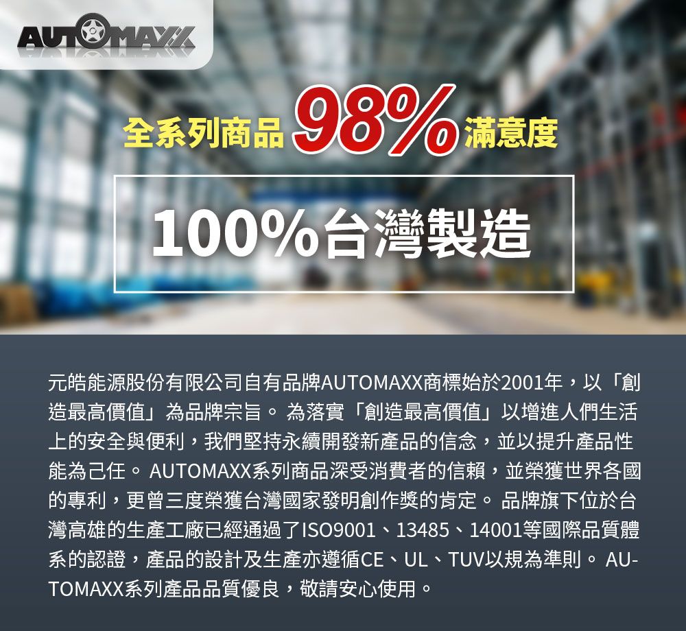 全系列商品 滿意度100%台灣製造元皓能源股份有限公司自有品牌AUTOMAXX商標始於2001年,以「創造最高價值」為品牌宗旨。為落實「創造最高價值」以增進人們生活上的安全與便利,我們堅持永續開發新產品的信念,並以提升產品性能為己任。AUTOMAXX系列商品深受消費者的信賴,並榮獲世界各國的專利,更曾三度榮獲台灣國家發明創作獎的肯定。 品牌旗下位於台灣高雄的生產工廠已經通過了ISO9001、13485、14001等國際品質體系的認證,產品的設計及生產亦遵循CE、UL、TUV以規為準則。AU-TOMAXX系列產品品質優良,敬請安心使用。