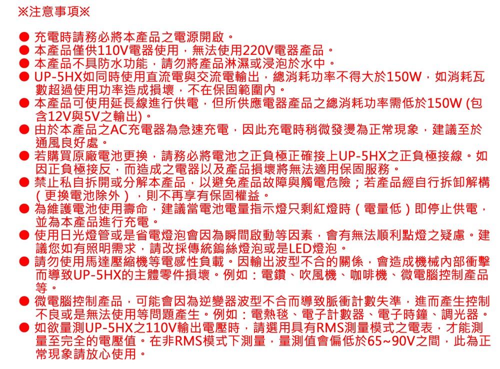 注意事項※充電時請務必將本產品之電源開啟。本產品僅供110V電器使用無法使用220V電器產品。本產品不具防水功能,請勿將產品淋濕或浸泡於水中。UP-5HX如同時使用直流電與交流電輸出,總消耗功率不得大於150W,如消耗瓦數超過使用功率造成損壞,不在保固範圍內。本產品可使用延長線進行供電,但所供應電器產品之總消耗功率需低於150W (包含12V與5V之輸出)。由於本產品之AC充電器為急速充電,因此充電時稍微發燙為正常現象,建議至於通風良好處。若購買原廠電池更換,請務必將電池之正負極正確接上UP-5HX之正負極接線。如因正負極接反,而造成之電器以及產品損壞將無法適用保固服務。禁止私自拆開或分解本產品,以避免產品故障與觸電危險;若產品經自行拆卸解構(更換電池除外),則不再享有保固權益。為維護電池使用壽命,建議當電池電量指示燈只剩紅燈時(電量低)即停止供電,並為本產品進行充電。使用日光燈管或是省電燈泡會因為瞬間啟動等因素,會有無法順利點燈之疑慮。建議您如有照明需求,請改採傳統鎢絲燈泡或是LED燈泡。請勿使用馬達壓縮機等電感性負載。因輸出波型不合的關係,會造成機械內部衝擊而導致UP-5HX的主體零件損壞。例如:電鑽、吹風機、咖啡機、微電腦控制產品等。微電腦控制產品,可能會因為逆變器波型不合而導致脈衝計數失準,進而產生控制不良或是無法使用等問題產生。例如:電熱毯、電子計數器、電子時鐘、調光器。如欲量測UP-5HX之110V輸出電壓時,請選用具有RMS測量模式之電表,才能測量至完全的電壓值。在非RMS模式下測量,量測值會偏低於65~90V之間,此為正常現象請放心使用。