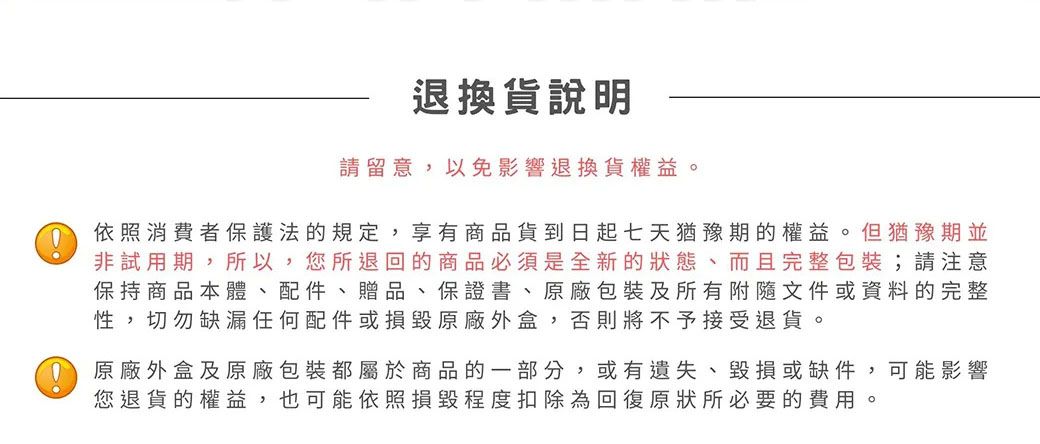 退換貨說明請留意以免影響退換貨權益。依照消費者保護法的規定, ,享有商品貨到日起七天猶豫期的權益。但猶豫期並非試用期,所以,您所退回的商品必須是全新的狀態、而且完整包裝;請注意保持商品本體、配件、贈品、保證書、原廠包裝及所有附隨文件或資料的完整性,切勿缺漏任何配件或損毀原廠外盒,否則將不予接受退貨。 原廠外盒及原廠包裝都屬於商品的一部分,或有遺失、毀損或缺件,可能影響您退貨的權益,也可能依照損毀程度扣除為回復原狀所必要的費用。