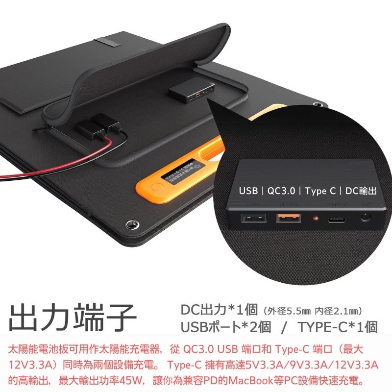 USB | QC3.0 | Type C | DC輸出出力端子DC出力*1個( 2.1mm)USB卜*2個/ TYPE-C*1個太陽能電池板可用作太陽能充電器,從 QC3.0 USB 端口和 Type-C 端口(最大12V3.3A)同時為兩個設備充電。 Type-C 擁有高達5V3.3A/9V3.3A/12V3.3A的高輸出,最大輸出功率45W,讓你為兼容PD的MacBook等PC設備快速充電。