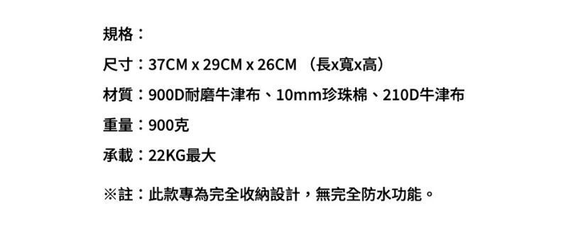 規格:尺寸:37CM  29CMx26CM(長x寬x高)材質:900D耐磨牛津布、10mm珍珠棉、210D牛津布重量:900克承載:22KG最大註:此款專為完全收納設計,無完全防水功能。