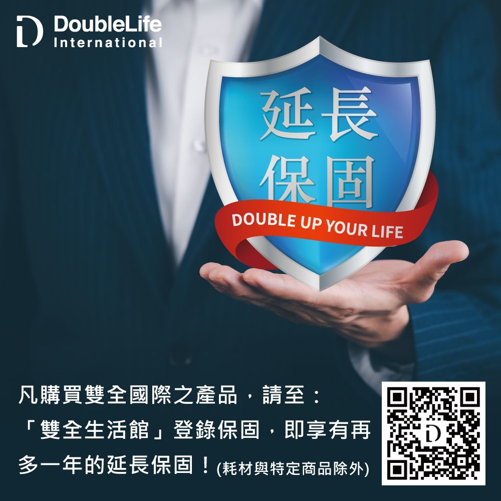 DoubleLifeInternational延長保固DOUBLE UP YOUR LIFE凡購買雙全國際之產品,請至:「雙全生活館」登錄保固,即享有再多一年的延長保固!(耗材與特定商品除外)