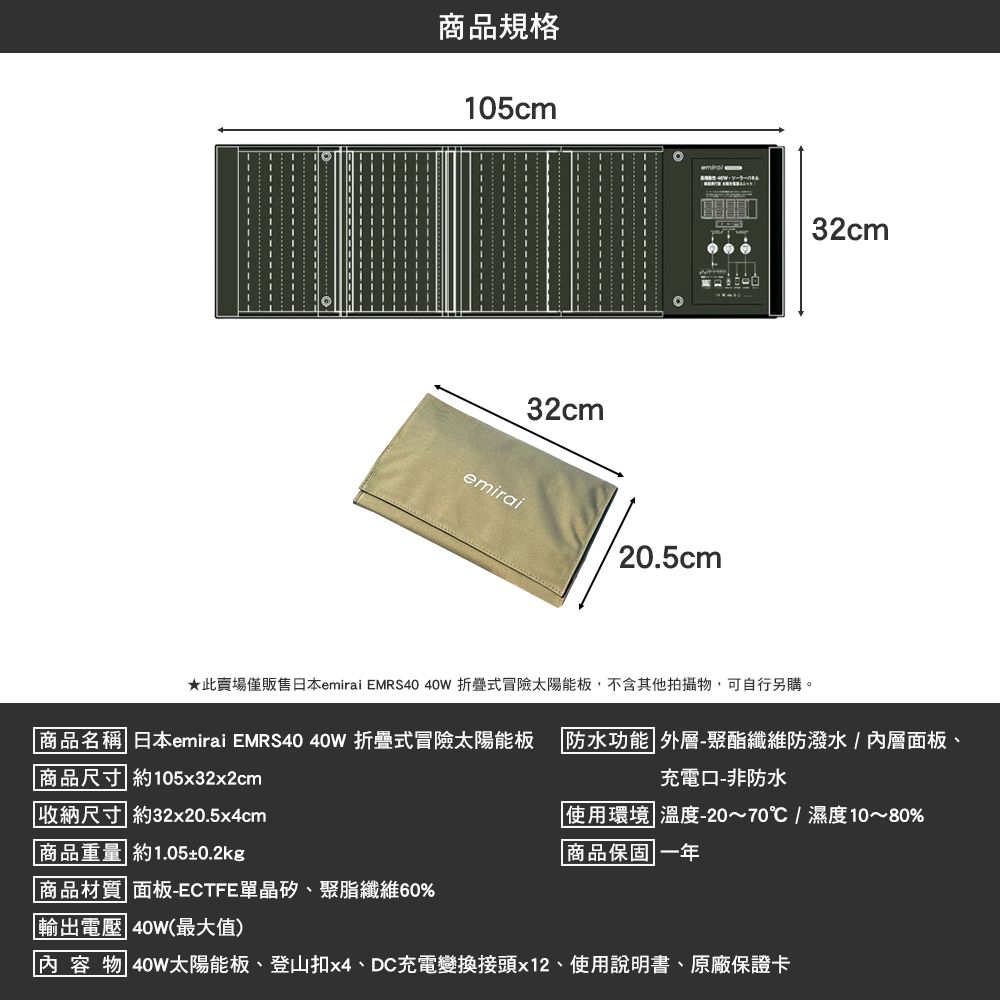 商品規格105cm32cmemirai20.5cm32cm商品名稱 日本emirai EMRS40 40W 折疊式冒險太陽能板商品尺寸 約105x32x2cm★此賣場僅販售日本emirai EMRS40 40W 折疊式冒險太陽能板,不含其他拍攝物,可自行另購。防水功能 外層-聚酯纖維防潑水/內層面板、充電口-非防水收納尺寸 約32x20.5x4cm 商品重量 約1.05±0.2kg|使用環境溫度-20~70℃/濕度10~80%|商品保固 一年商品材質 面板-ECTFE單晶矽、聚脂纖維60%輸出電壓 40W(最大值)內容物 40W太陽能板、登山扣x4、DC充電變換接頭x12、使用說明書、原廠保證卡