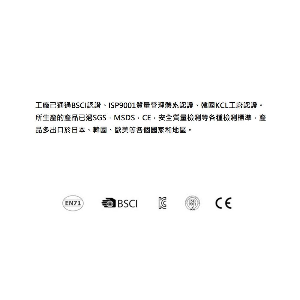 工廠已通過BSCI認證、ISP質量管理體系認證、韓國CL工廠認證。所生產的產品已過SGS,MSDS,,安全質量檢測等各種檢測標準,產品多出口於日本、韓國、歐美等各個國家和地區。EN71BSCIK9001CE