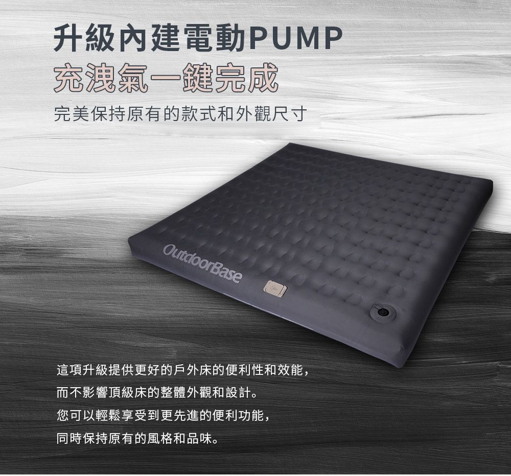 升級內建電動PUMP一鍵完成完美保持原有的款式和外觀尺寸OutdoorBase這項升級提供更好的戶外床的便利性和效能,而不影響頂級床的整體外觀和設計。您可以輕鬆享受到更先進的便利功能,同時保持原有的風格和品味。