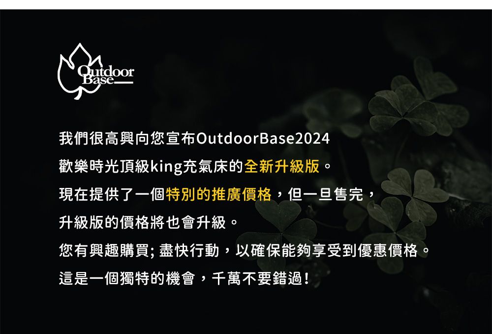 Base我們很高興向您宣布OutdoorBase2024歡樂時光頂級king充氣床的全新升級版。現在提供了一個特別的推廣價格,但一旦售完,升級版的價格將也會升級。您有興趣購買;盡快行動,以確保能夠享受到優惠價格。這是一個獨特的機會,千萬不要錯過!