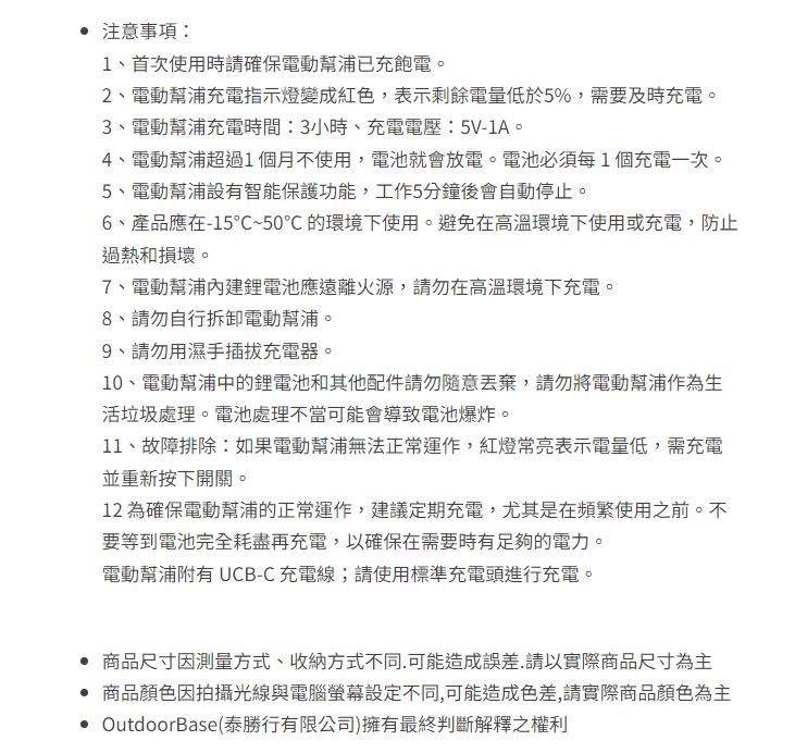 注意事項1、首次使用時請確保電動幫浦已充飽電。2、電動幫浦充電指示燈變成紅色表示剩餘電量低於5%需要及時充電。3、電動幫浦充電時間:3小時、充電電壓:5V-1A。4、電動幫浦超過1個月不使用,電池就會放電。電池必須每1個充電一次。5、電動幫浦設有智能保護功能,工作5分鐘後會自動停止。6、產品應在-15℃~50℃ 的環境下使用。避免在高溫環境下使用或充電,防止過熱和損壞。7、電動幫浦鋰電池應遠離火源,請勿在高溫環境下充電。8、請勿自行拆卸電動幫浦。9、請勿用濕手充電器。10、電動幫浦中的鋰電池和其他配件請勿隨意,請勿將電動幫浦作為生活垃圾處理。電池處理不當可能會導致電池爆炸。11、故障排除:如果電動幫浦無法正常運作,紅燈常亮表示電量低,需充電並重新按下開關。12 為確保電動幫浦的正常運作,建議定期充電,尤其是在頻繁使用之前。不要等到電池完全耗盡再充電,以確保在需要時有足夠的電力。電動幫浦附有 UCB-C 充電線;請使用標準充電頭進行充電。 商品尺寸因測量方式、收納方式不同,可能造成誤差,請以實際商品尺寸為主商品顏色因拍攝光線與電腦螢幕設定不同,可能造成色差,請實際商品顏色為主 OutdoorBase(泰勝行有限公司)擁有最終判斷解釋之權利