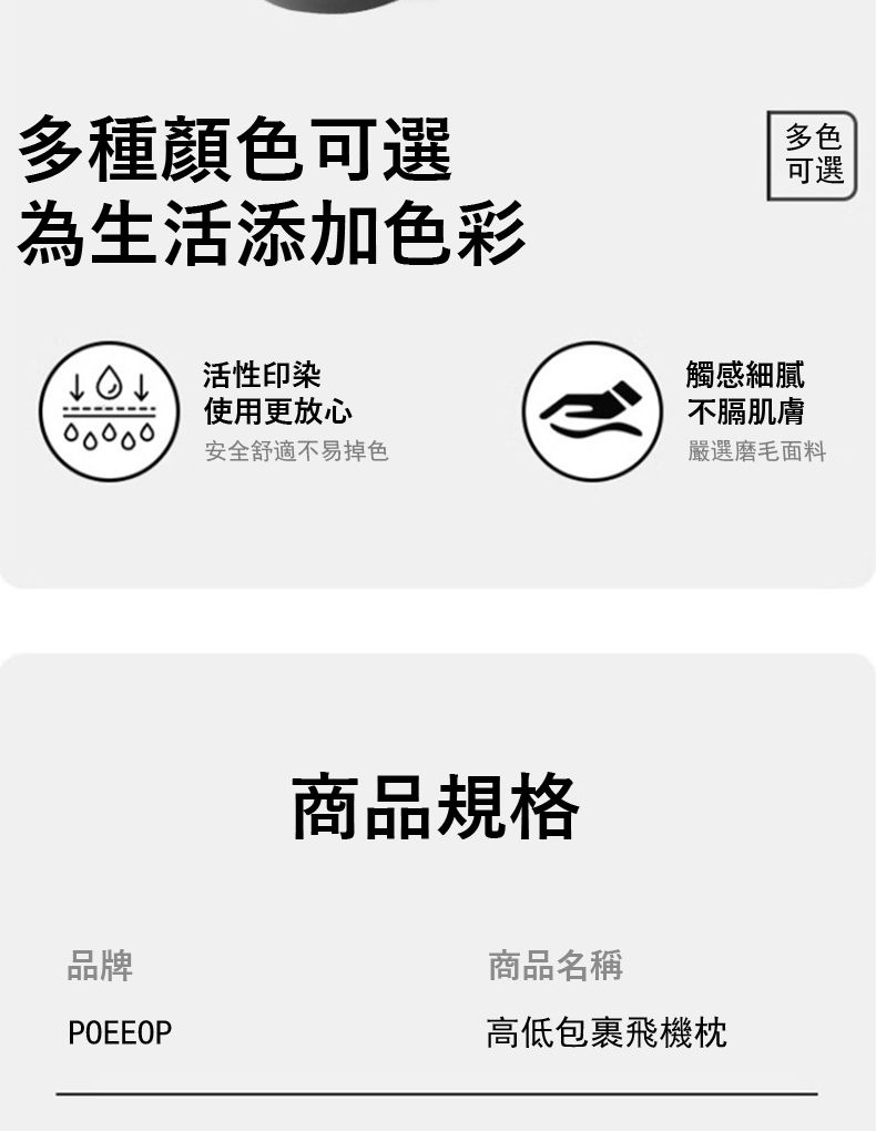 多種顏色可選為生活添加色彩多色可選活性印染使用更放心安全舒適不易掉色品牌POEEOP商品規格觸感細膩不膈肌膚嚴選磨毛面料商品名稱高低包裹飛機枕