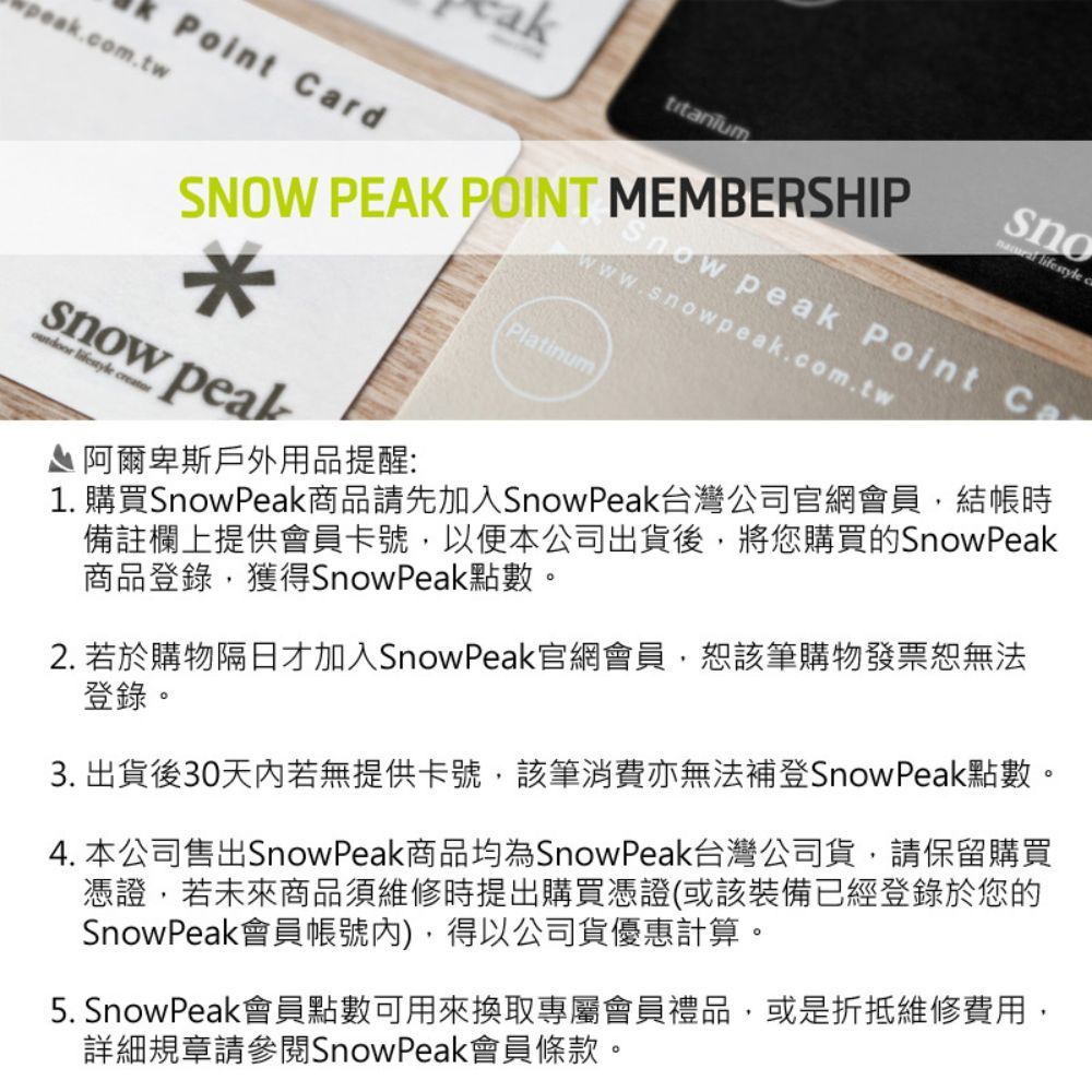 Point Crdpeak.com.twtitaniumSNOW PEAK POINT MEMBERSHIP*w peal lifestyle creator 阿爾卑斯戶外用品提醒:sno lifestyle a peak Point www.snowpeak.com.twPlatinum1. 購買Snow Peak商品請先加入SnowPeak台灣公司官網會員結帳時備註欄上提供會員卡號,以便本公司出貨後,將您購買的SnowPeak商品登錄,獲得SnowPeak點數。2. 若於購物隔日才加入Snow Peak官網會員,該筆購物發票無法登錄。3. 出貨後30天内若無提供卡號,該筆消費亦無法補登Snow Peak點數。4. 本公司售出SnowPeak商品均為Snow Peak台灣公司貨,請保留購買憑證,若未來商品須維修時提出購買憑證(或該裝備已經登錄於您的SnowPeak會員帳號內),得以公司貨優惠計算。5. SnowPeak會員點數可用來換取專屬會員禮品,或是折抵維修費用,詳細規章請參閱Snow Peak會員條款。