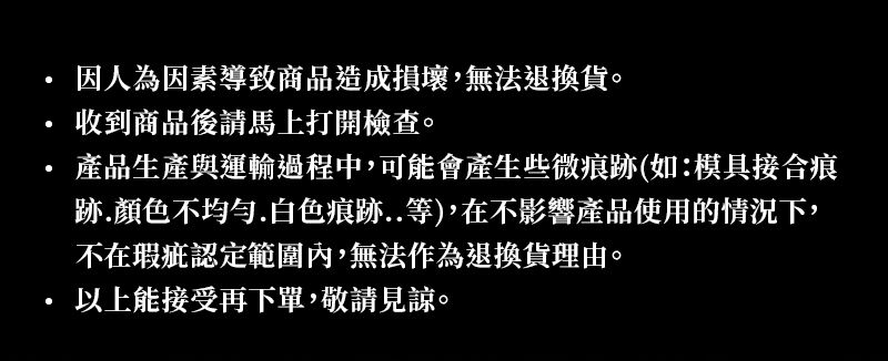 因人為因素導致商品造成損壞,無法退換貨。收到商品後請馬上打開檢查。產品生產與運輸過程中,可能會產生些微痕跡(如:模具接合痕跡.顏色不均勻.白色痕跡..等),在不影響產品使用的情況下,不在瑕疵認定範圍內,無法作為退換貨理由。以上能接受再下單,敬請見諒。