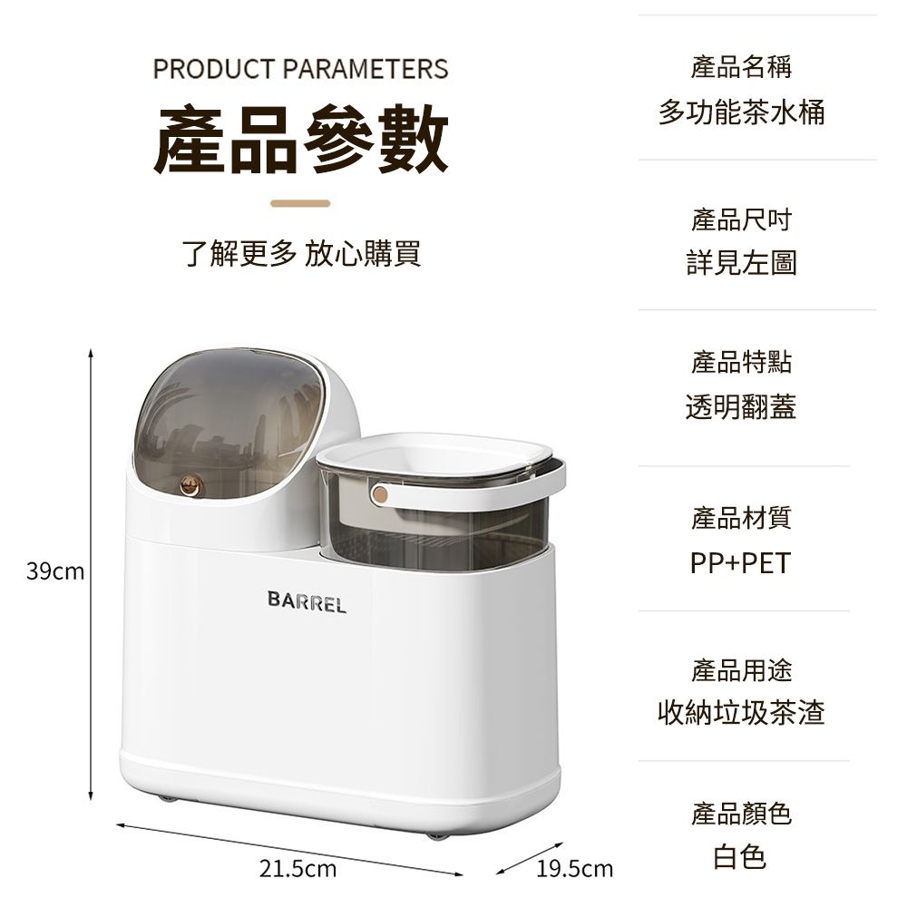 39cmPRODUCT PARAMETERS產品參數產品名稱多功能茶水桶產品尺吋了解更多放心購買詳見左圖BARREL21.5cm19.5cm產品特點透明翻蓋產品材質PP+PET產品用途收納垃圾茶渣產品顏色白色