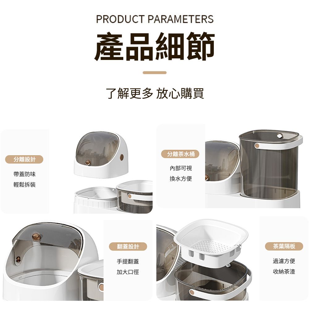 PRODUCT PARAMETERS產品細節了解更多 放心購買分離設計帶蓋防味輕鬆拆裝分離茶水桶內部可視換水方便翻蓋設計手提翻蓋加大口徑茶葉隔板過濾方便收納茶渣