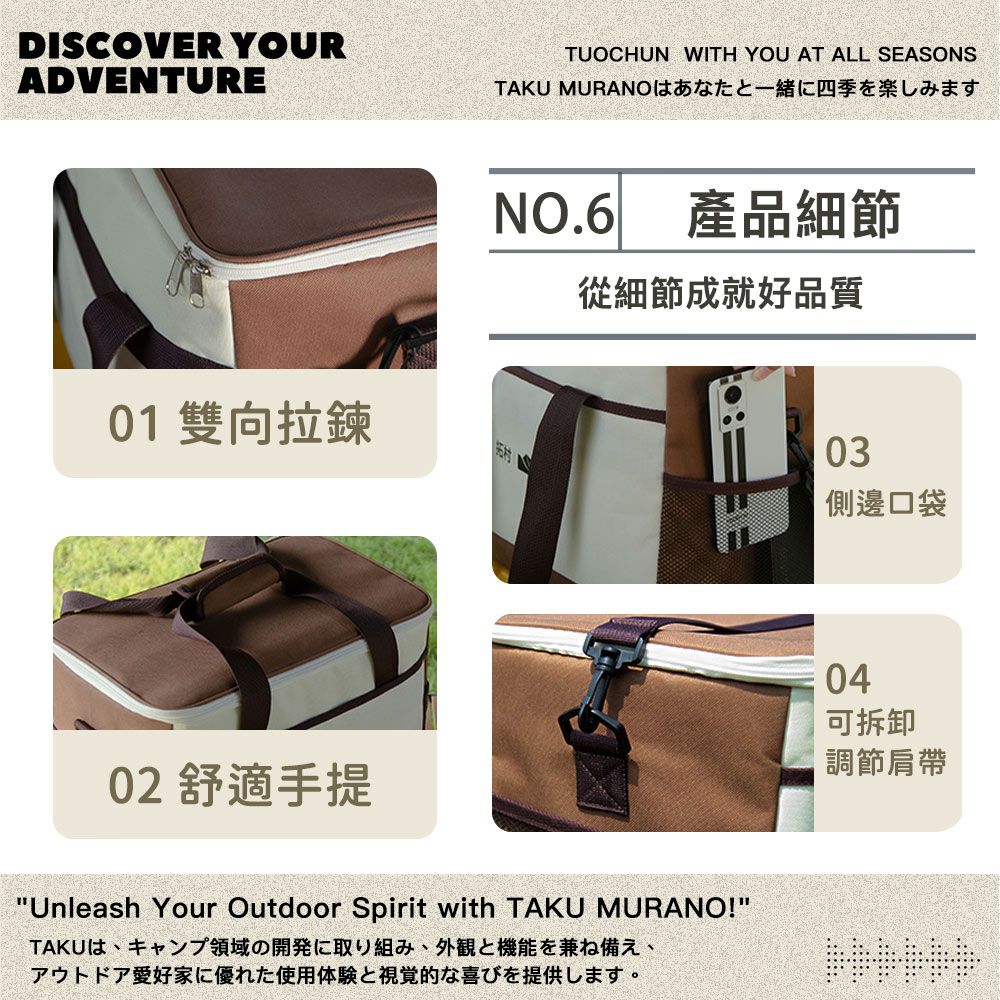 DISCOVER YOURADVENTURETUOCHUN WITH YOU AT ALL SEASONSTAKU MURANO四季NO.6產品細節從細節成就好品質01 雙向拉鍊村02 舒適手提Unleash Your Outdoor Spirit with TAKU MURANO!TAKUは、キャンプ領域の開発に取り組み、外観と機能を兼ね備え、アウトドア愛好家に優れた使用体験と視覚的な喜びを提供します。03側邊口袋04可拆卸調節肩帶