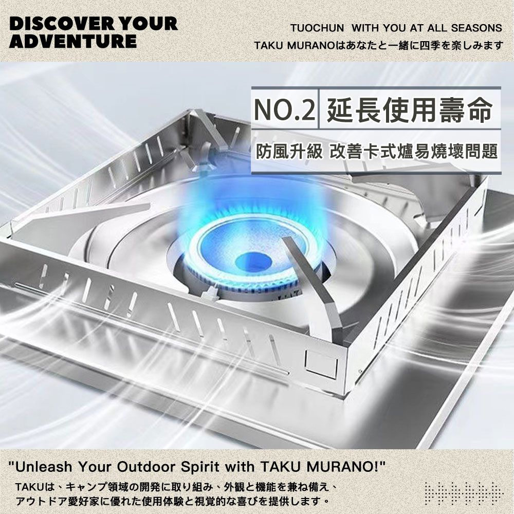 DISCOVER YOURADVENTURETUOCHUN WITH YOU AT ALL SEASONSTAKU MURANOはあなたと一緒に四季を楽しみますNO.2 延長使用壽命防風升級 改善卡式爐易燒壞問題Unleash Your Outdoor Spirit with TAKU MURANO!TAKUは、キャンプ領域の開発に取り組み、外観と機能を兼ね備え、アウトドア愛好家に優れた使用体験と視覚的な喜びを提供します。