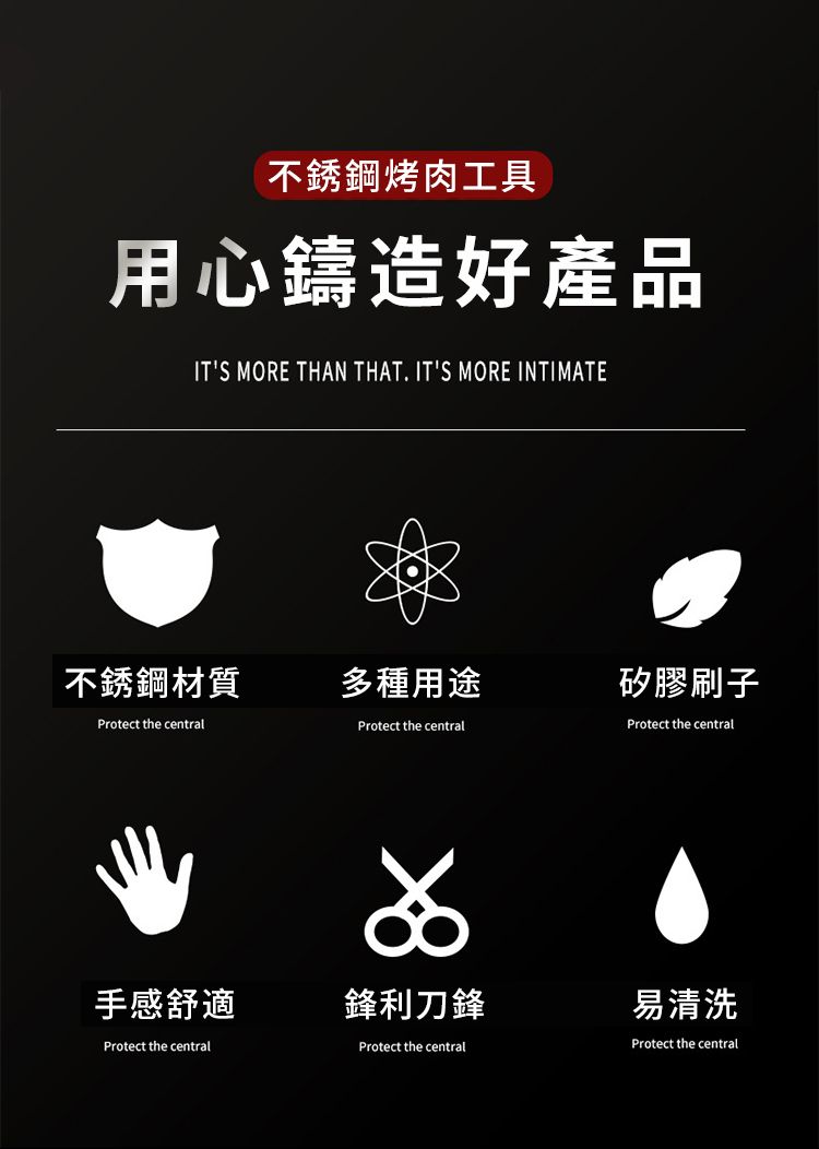 不銹鋼烤肉工具用心鑄造好產品ITS MORE THAN THAT. ITS MORE INTIMATE不銹鋼材質多種用途矽膠刷子Protect the centralProtect the centralProtect the central手感舒適鋒利刀鋒Protect the centralProtect the central易清洗Protect the central
