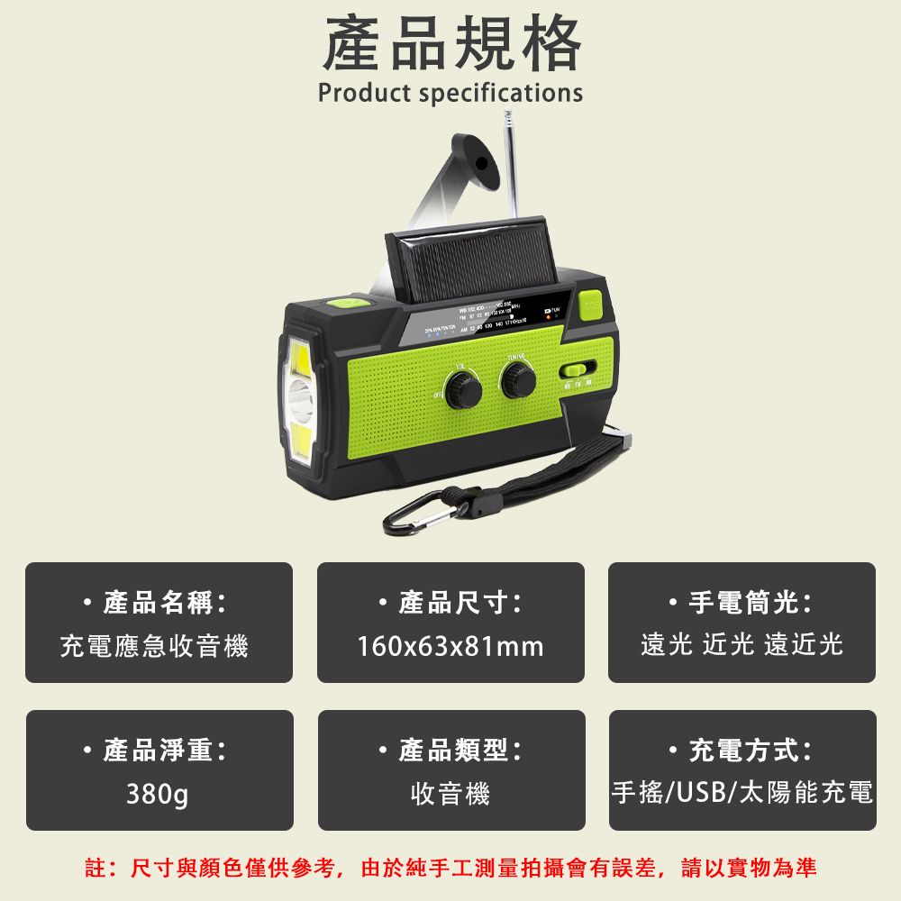 產品規格Product specifications  產品名稱:產品尺寸:手電筒光:充電應急收音機160x63x81mm光 光 遠近光產品淨重:產品類型:充電方式:380g收音機/USB/太陽能充電|註:尺寸與顏色僅供參考,由於純手工測量拍攝會有誤差,請以實物為準
