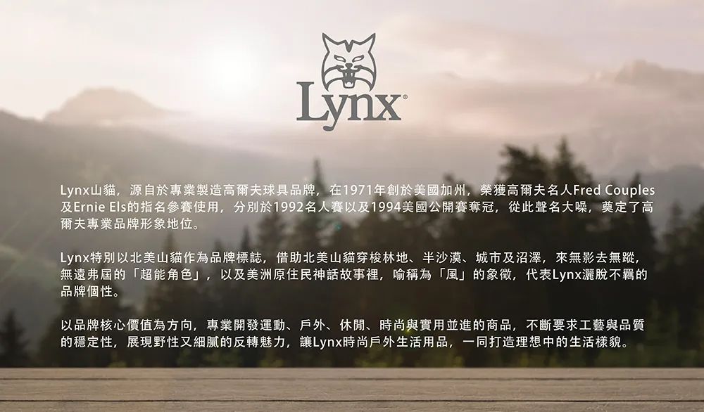 LynxLynx山貓,源自於專業製造高爾夫球具品牌,在1971年創於美國加州,榮獲高爾夫名人Fred Couples及Ernie Els的指名參賽使用,分別於1992名人賽以及1994美國公開賽奪冠,從此聲名大噪,奠定了高爾夫專業品牌形象地位。Lynx特別以北美山貓作為品牌標誌,借助北美山貓穿梭林地、沙漠、城市及沼澤,來無影去無蹤,無遠弗屆的「超能角色」,以及美洲原住民神話故事裡,喻稱為「風」的象徵,代表Lynx灑脫不羈的品牌個性。以品牌核心價值為方向,專業開發運動、戶外、休閒、時尚與實用並進的商品,不斷要求工藝與品質的穩定性,展現野性又細膩的反轉魅力,讓Lynx時尚戶外生活用品,一同打造理想中的生活樣貌。