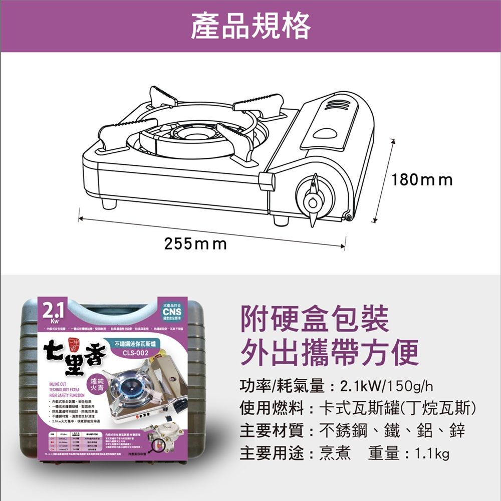 2.1KwINLINE CUTTECHNOLOGY EXTRAHIGH SAFETY FUNCTION裝置火青鋼迷你瓦斯爐CLS-002設計規格255mm180mm產品CNS附硬盒包裝外出攜帶方便功率耗氣量:2.1kW/150g/h使用燃料:卡式瓦斯罐(丁烷瓦斯)主要材質:不銹鋼、鐵、鋁、鋅主要用途:烹煮 重量:1.1kg