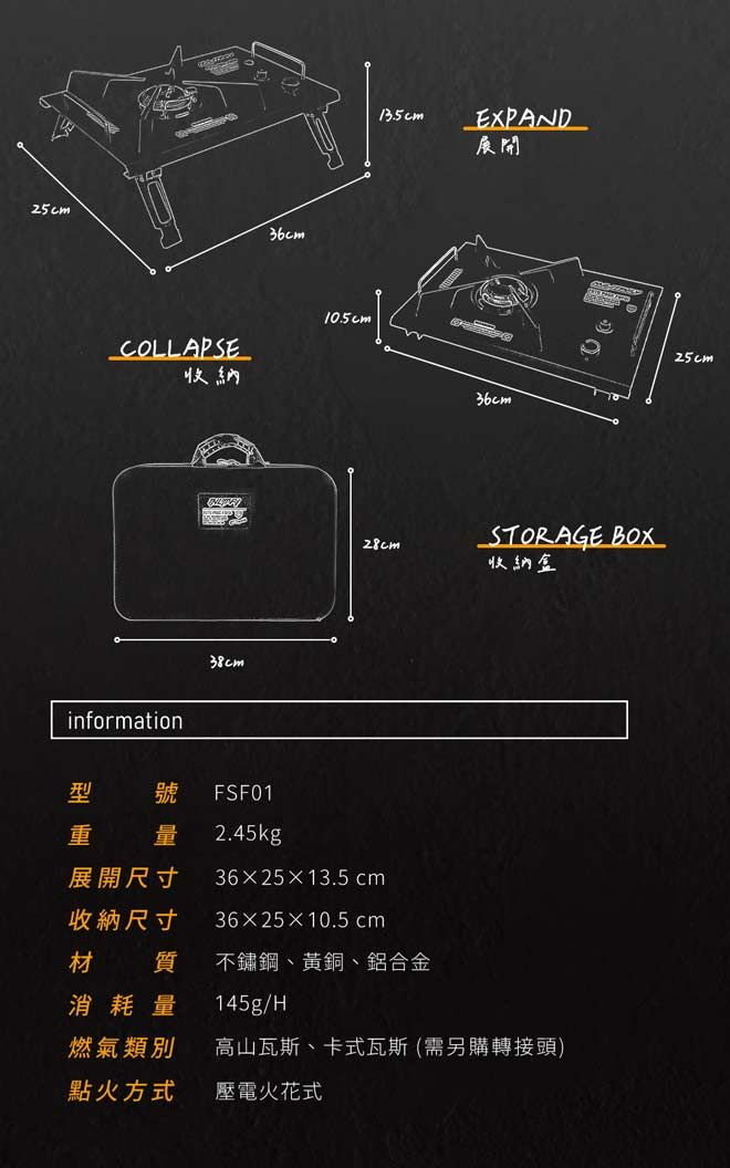 COLLAPSE納information38cm10.5cm13.5cmEXPAND開28cm展收量展開尺寸收納尺寸號 FSF012.45kg3625×13.5 cm36×25×10.5 cm質 不鏽鋼、黃銅、鋁合金36cmSTORAGE BOX收納盒消耗量 145g/H燃氣類別 高山瓦斯、卡式瓦斯 (需另購轉接頭)點火方式壓電火花式25cm