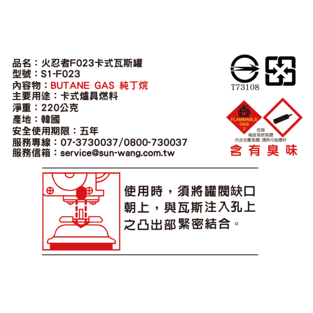 品名火忍者F023卡式瓦斯罐型號:S1-F023內容物:BUTANE GAS 純丁烷T73108主要用途:卡式爐具燃料淨重:220公克產地:韓國安全使用期限:五年07-3730037/0800-730037服務信箱:service@sun-wang.com.twFLAMMABLEGAS危險極度易燃氣體內含加壓氣體:遇熱可能爆炸含有臭味使用時,須將罐缺口朝上,與瓦斯注入孔上之凸出部緊密結合。
