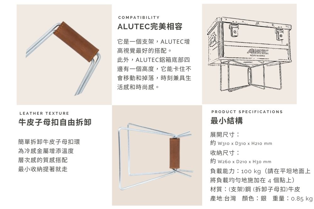 LEATHER TEXTURE牛皮子母扣自由拆卸簡單拆卸牛皮子母扣環為冷感金屬增添溫度層次感的質感搭配最小收納提著就走COMPATIBILITY完美相容它是一個支架,ALUTEC增高視覺最好的搭配。此外,ALUTEC鋁箱底部四邊有一個高度,它能卡住不會移動和掉落,時刻兼具生活感和時尚感。ALUTECPRODUCT SPECIFICATIONS最小結構展開尺寸: W310  D310  H210 mm收納尺寸: W260  D210 x H30mm負載能力:100 kg (請在平坦地面上將負載均勻地施加在4個點上)材質:(支架)鋼(拆卸子母扣)牛皮產地:台灣 顏色:銀 重量:0.85 kgp