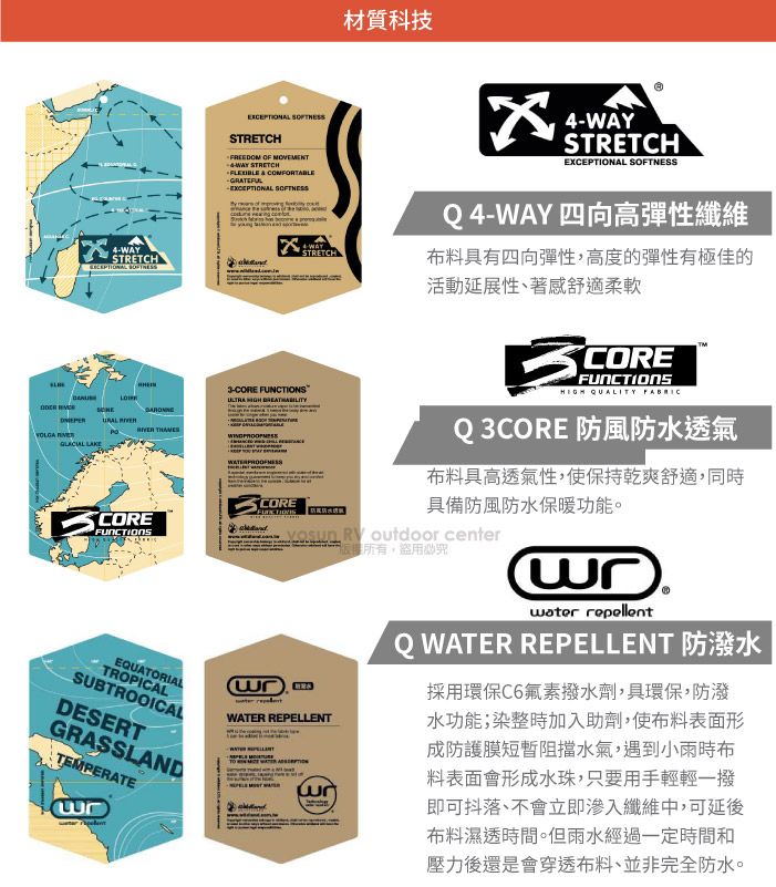 STRETCHFREEDOM OF WAY STRETCHFLEXIBLE  COMFORTABLEGRATEFUL 材質科技4-WAYSTRETCH 4-WAYSTRETCHEXCEPTIONAL SOFTNESS   WAYSTRETCH3- FUNCTIONS   COREFUNCTIONSEQUATORIALTROPICALSUBTROOICALDESERTGRASSLANDTEMPERATECOREQ4-WAY四向高彈性纖維布料具有四向彈性,高度的彈性有極佳的活動延展性、著感舒適柔軟COREFUNCTIONS QUALITY FABRICQ 3CORE 防風防水透氣布料具高透氣性,使保持乾爽舒適,同時具備防風防水保暖功能。  outdoor center盜用必究WATER REPELLENT repellentQ WATER REPELLENT採用環保C6氟素撥水劑,具環保,防潑水功能;染整時加入助劑,使布料表面形成防護膜短暫阻擋水氣,遇到小雨時布料表面會形成水珠,只要用手輕輕一撥即可抖落、不會立即滲入纖維中,可延後布料濕透時間。但雨水經過一定時間和壓力後還是會穿透布料、並非完全防水。