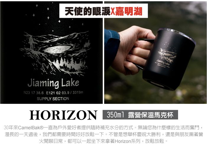 天使的眼涙X嘉明湖 LakeJiaming LakeN23 17 38.6 E1210203.9/3319mSUPPLY SECTIONHORIZO 350ml 露營保溫馬克杯30年來CamelBak®一直為戶外愛好者提供隨時補充水分的方式。無論您為什麼樣的生活而奮鬥,漫長的一天過後,我們都需要時間好好放鬆一下。不管是想舉杯慶祝大勝利,還是與朋友圍著營火閒聊日常,都可以一起坐下來拿著Horizon系列,放鬆放鬆。