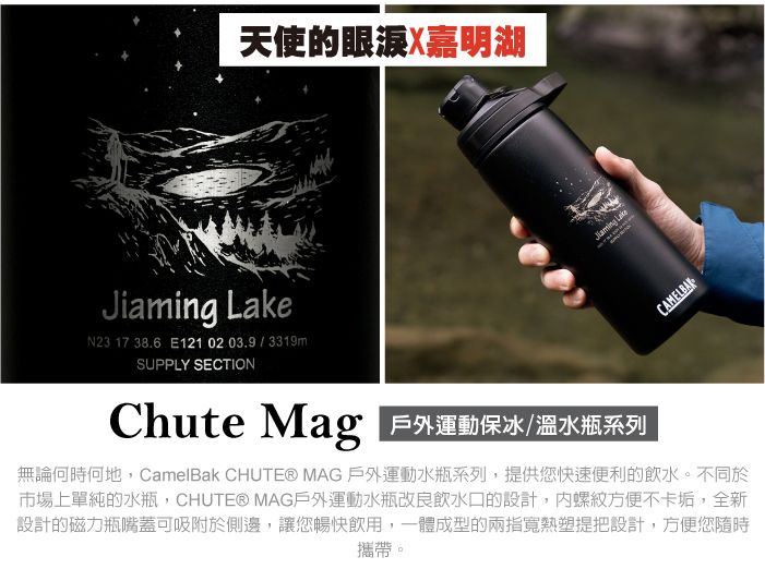 天使的眼涙X嘉明湖Ji N23 17 38.6 E1210203.9/3319mSUPPLY SECTIONChute Mag 運動保冰/溫水瓶系列aming LakeCAMELBAK無論何時何地,CamelBak CHUTE® MAG 戶外運動水瓶系列,提供您快速便利的飲水。不同於市場上單純的水瓶,CHUTE® MAG戶外運動水瓶改良飲水口的設計,螺紋方便不卡垢,全新設計的磁力瓶嘴蓋可吸附於側邊,讓您暢快飲用,一體成型的兩指寬熱塑提把設計,方便您隨時攜帶