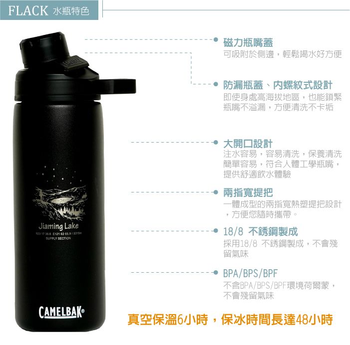 FLACK 水瓶特色磁力瓶嘴蓋可吸附於側邊輕鬆喝水好方便防漏瓶蓋、螺紋式設計即使身處高海拔地區,也能鎖緊瓶嘴不溢漏,方便清洗不卡垢Jiaming Lake   121 SUPPLY SECTION大開口設計注水容易,容易清洗,保養清洗簡單容易,符合人體工學瓶嘴,提供舒適飲水體驗兩指寬提把一體成型的兩指寬熱塑提把設計,方便您隨時攜帶。18/8不銹鋼製成採用18/8 不銹鋼製成,不會殘留氣味BPA/BPS/BPF不含BPA/BPS/BPF環境荷爾蒙,不會殘留氣味CAMELBAK真空保溫6小時,保冰時間長達48小時